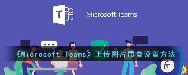 微软会议怎么设置上传图片清晰度-Microsoft Teams上传图片质量设置方法
